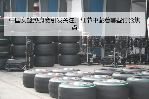 中国女篮热身赛引发关注，细节中藏着哪些讨论焦点
